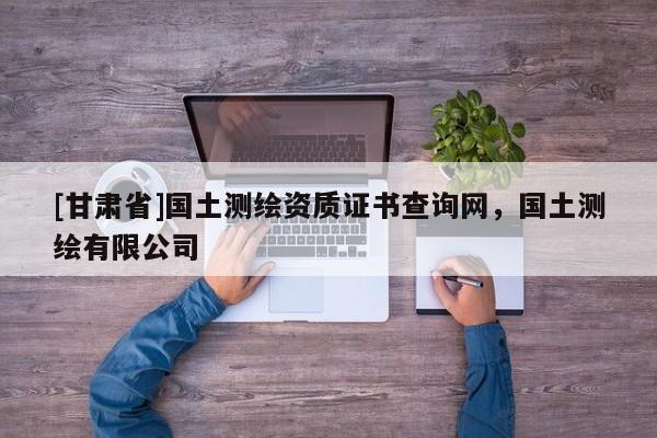 [甘肅省]國土測繪資質證書查詢網，國土測繪有限公司