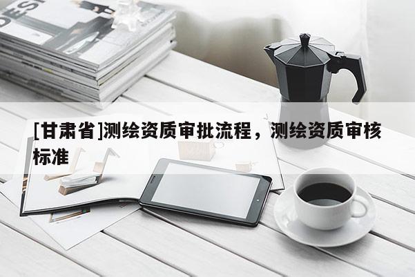 [甘肅省]測繪資質審批流程，測繪資質審核標準