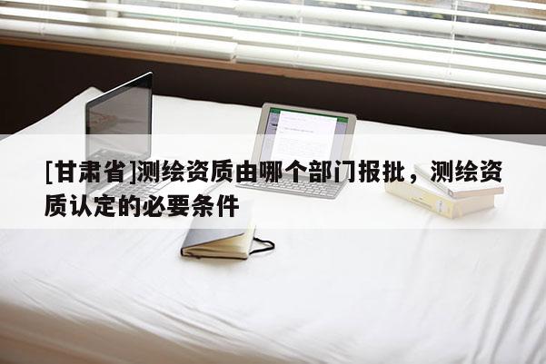 [甘肅省]測繪資質由哪個部門報批，測繪資質認定的必要條件
