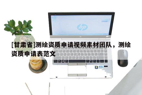 [甘肅省]測繪資質申請視頻素材團隊，測繪資質申請表范文