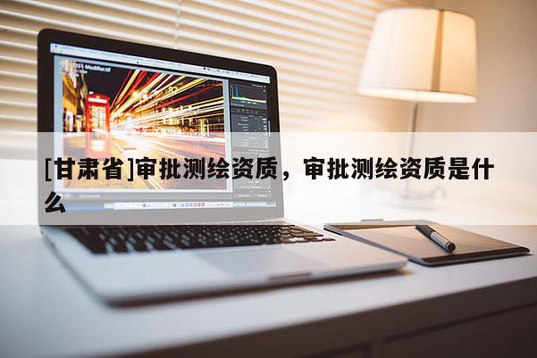 [甘肅省]審批測繪資質，審批測繪資質是什么