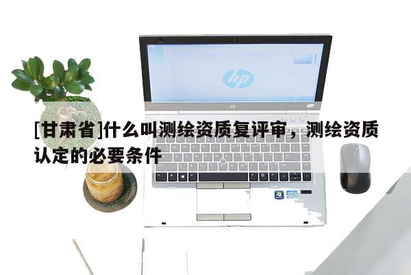 [甘肅省]什么叫測繪資質復評審，測繪資質認定的必要條件