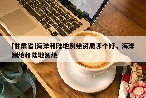 [甘肅省]海洋和陸地測繪資質哪個好，海洋測繪和陸地測繪