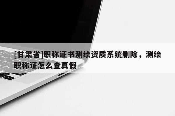 [甘肅省]職稱證書測繪資質系統刪除，測繪職稱證怎么查真假