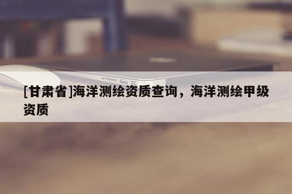 [甘肅省]海洋測繪資質查詢，海洋測繪甲級資質