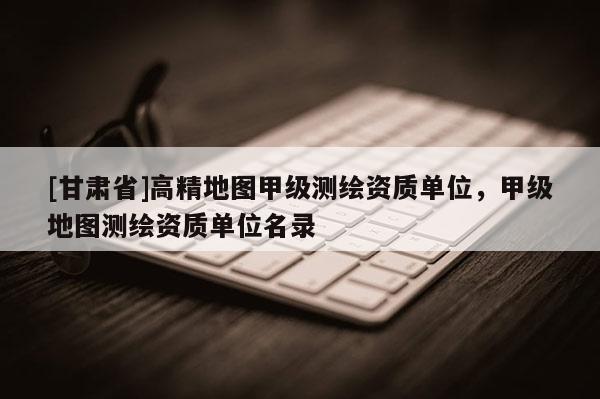 [甘肅省]高精地圖甲級測繪資質單位，甲級地圖測繪資質單位名錄