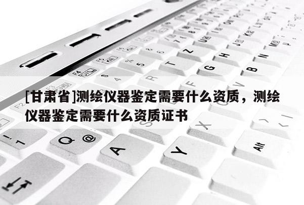 [甘肅省]測繪儀器鑒定需要什么資質，測繪儀器鑒定需要什么資質證書
