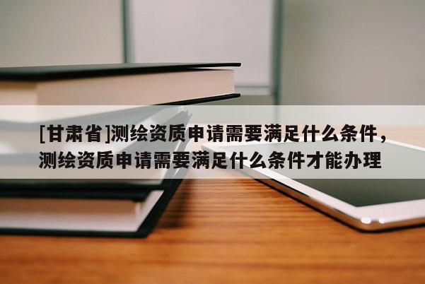[甘肅省]測繪資質申請需要滿足什么條件，測繪資質申請需要滿足什么條件才能辦理