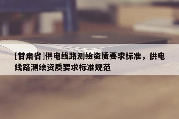 [甘肅省]供電線路測繪資質要求標準，供電線路測繪資質要求標準規范