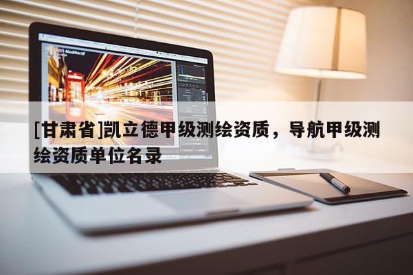 [甘肅省]凱立德甲級測繪資質，導航甲級測繪資質單位名錄