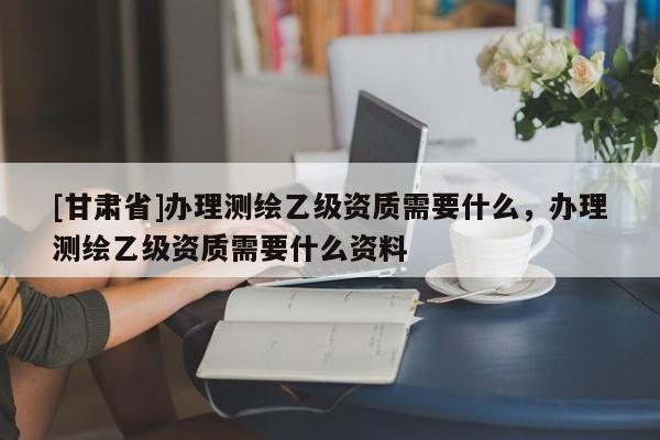 [甘肅省]辦理測繪乙級資質需要什么，辦理測繪乙級資質需要什么資料
