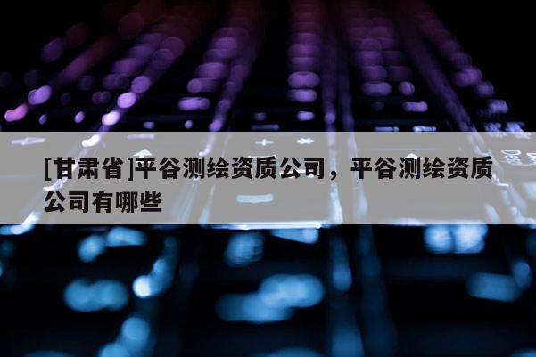 [甘肅省]平谷測繪資質公司，平谷測繪資質公司有哪些