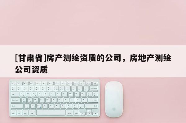[甘肅省]房產測繪資質的公司，房地產測繪公司資質