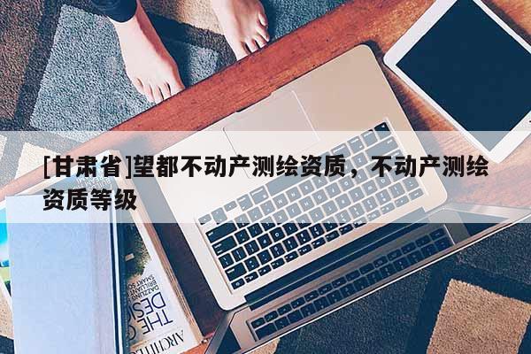 [甘肅省]望都不動產測繪資質，不動產測繪資質等級