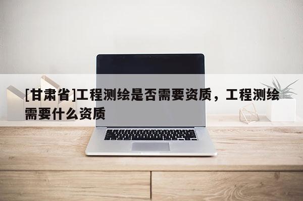 [甘肅省]工程測繪是否需要資質，工程測繪需要什么資質