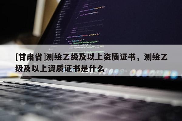 [甘肅省]測繪乙級及以上資質證書，測繪乙級及以上資質證書是什么