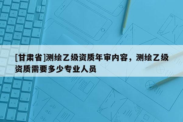[甘肅省]測繪乙級資質年審內容，測繪乙級資質需要多少專業人員
