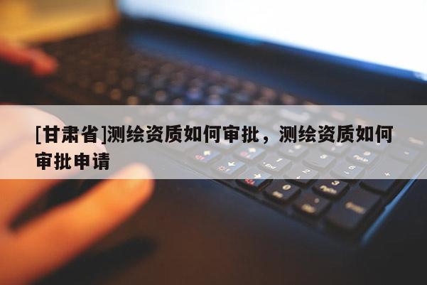 [甘肅省]測繪資質如何審批，測繪資質如何審批申請