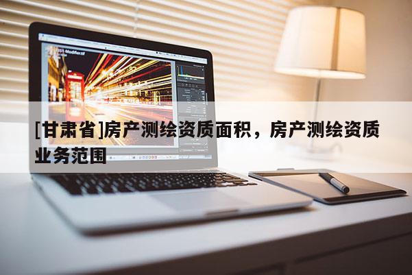 [甘肅省]房產測繪資質面積，房產測繪資質業務范圍