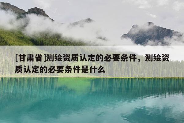 [甘肅省]測繪資質認定的必要條件，測繪資質認定的必要條件是什么