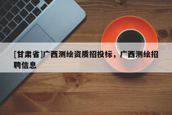 [甘肅省]廣西測繪資質招投標，廣西測繪招聘信息
