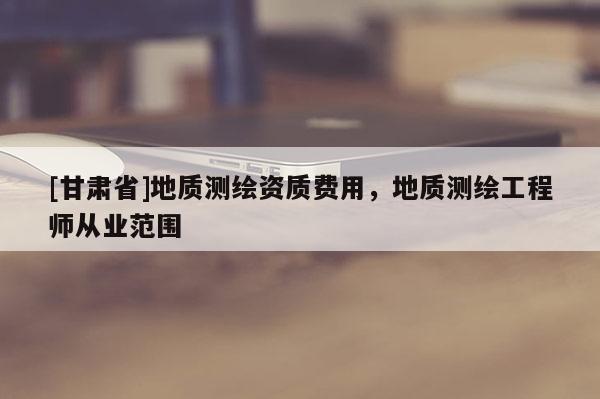 [甘肅省]地質測繪資質費用，地質測繪工程師從業范圍