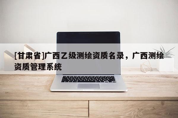 [甘肅省]廣西乙級測繪資質名錄，廣西測繪資質管理系統