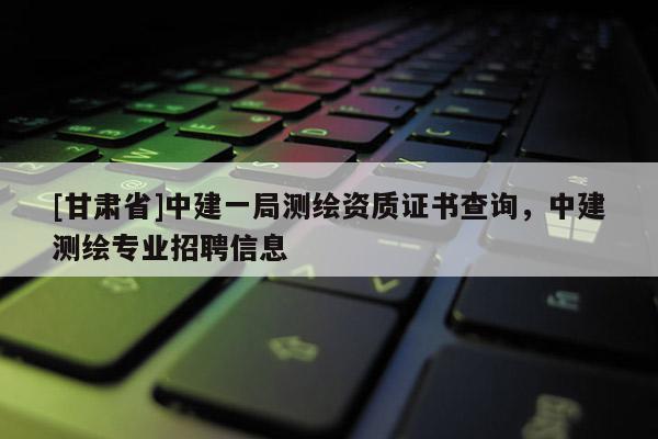 [甘肅省]中建一局測繪資質證書查詢，中建測繪專業招聘信息