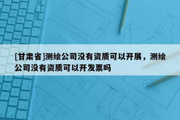 [甘肅省]測繪公司沒有資質可以開展，測繪公司沒有資質可以開發票嗎