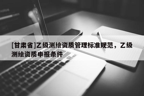 [甘肅省]乙級測繪資質管理標準規范，乙級測繪資質申報條件