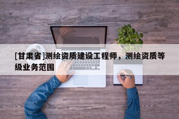 [甘肅省]測繪資質建設工程師，測繪資質等級業務范圍