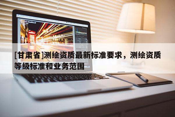 [甘肅省]測繪資質最新標準要求，測繪資質等級標準和業務范圍