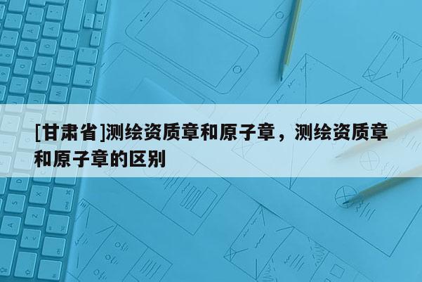 [甘肅省]測(cè)繪資質(zhì)章和原子章，測(cè)繪資質(zhì)章和原子章的區(qū)別