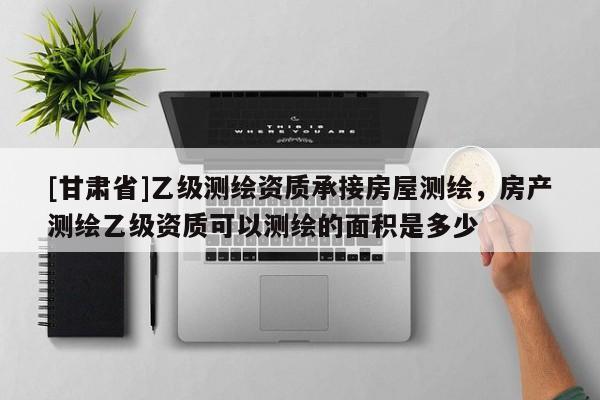 [甘肅省]乙級(jí)測(cè)繪資質(zhì)承接房屋測(cè)繪，房產(chǎn)測(cè)繪乙級(jí)資質(zhì)可以測(cè)繪的面積是多少
