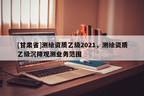 [甘肅省]測(cè)繪資質(zhì)乙級(jí)2021，測(cè)繪資質(zhì)乙級(jí)沉降觀測(cè)業(yè)務(wù)范圍