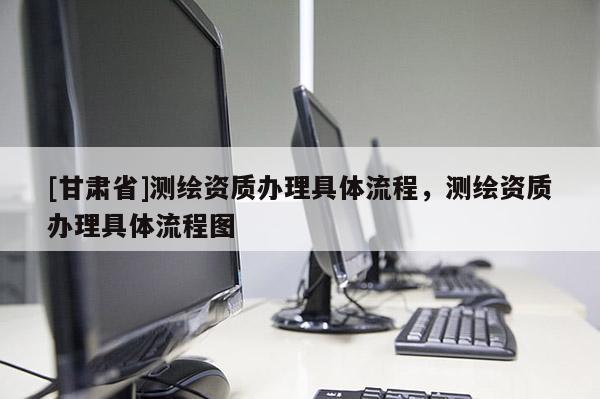 [甘肅省]測(cè)繪資質(zhì)辦理具體流程，測(cè)繪資質(zhì)辦理具體流程圖