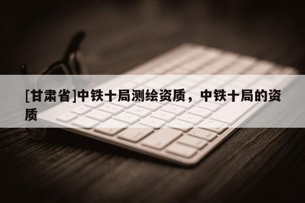 [甘肅省]中鐵十局測繪資質，中鐵十局的資質