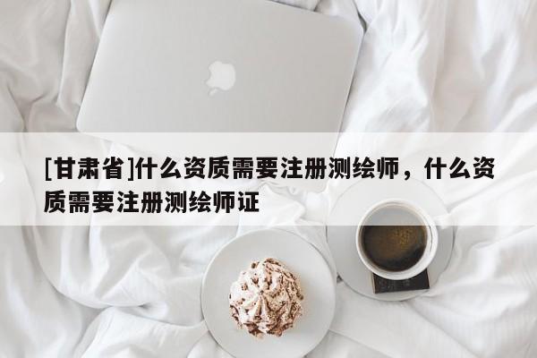 [甘肅省]什么資質需要注冊測繪師，什么資質需要注冊測繪師證