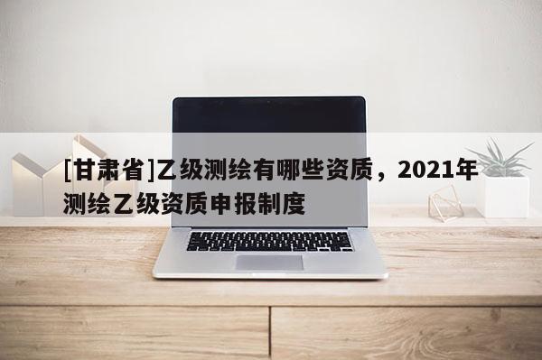[甘肅省]乙級測繪有哪些資質，2021年測繪乙級資質申報制度