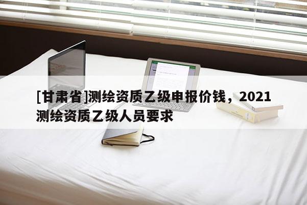 [甘肅省]測繪資質乙級申報價錢，2021測繪資質乙級人員要求