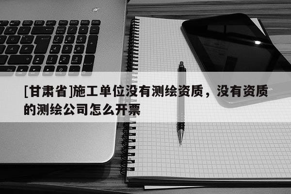[甘肅省]施工單位沒有測繪資質，沒有資質的測繪公司怎么開票