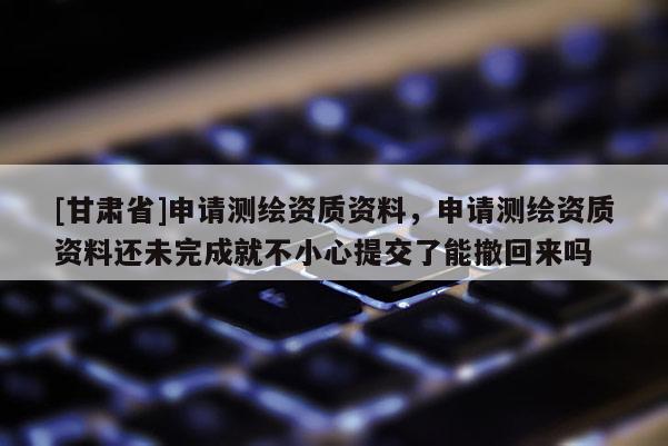 [甘肅省]申請測繪資質資料，申請測繪資質資料還未完成就不小心提交了能撤回來嗎