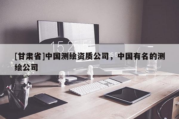 [甘肅省]中國測繪資質公司，中國有名的測繪公司