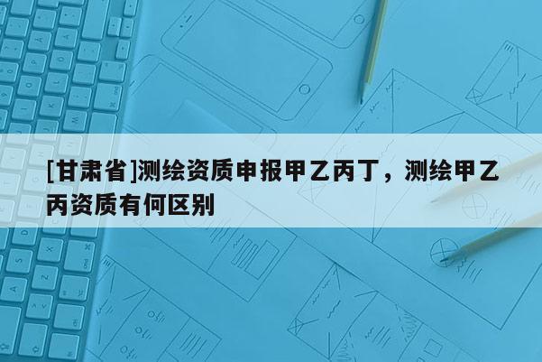 [甘肅省]測繪資質申報甲乙丙丁，測繪甲乙丙資質有何區別