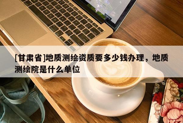 [甘肅省]地質測繪資質要多少錢辦理，地質測繪院是什么單位