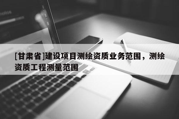 [甘肅省]建設項目測繪資質業務范圍，測繪資質工程測量范圍