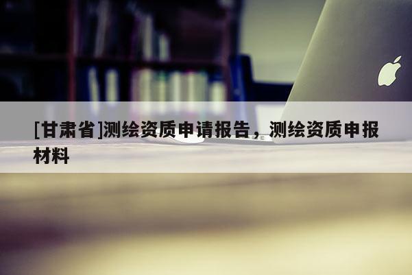 [甘肅省]測繪資質申請報告，測繪資質申報材料