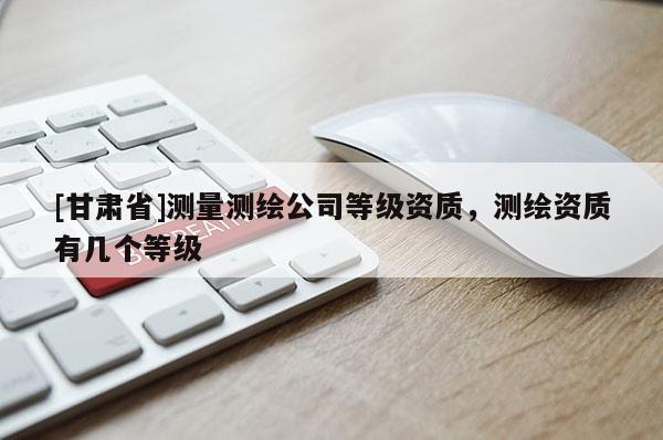 [甘肅省]測量測繪公司等級資質，測繪資質有幾個等級
