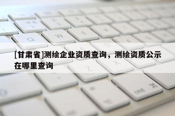 [甘肅省]測繪企業資質查詢，測繪資質公示在哪里查詢
