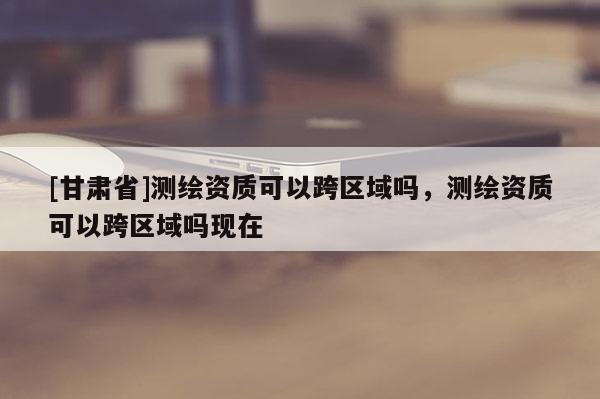 [甘肅省]測繪資質可以跨區域嗎，測繪資質可以跨區域嗎現在
